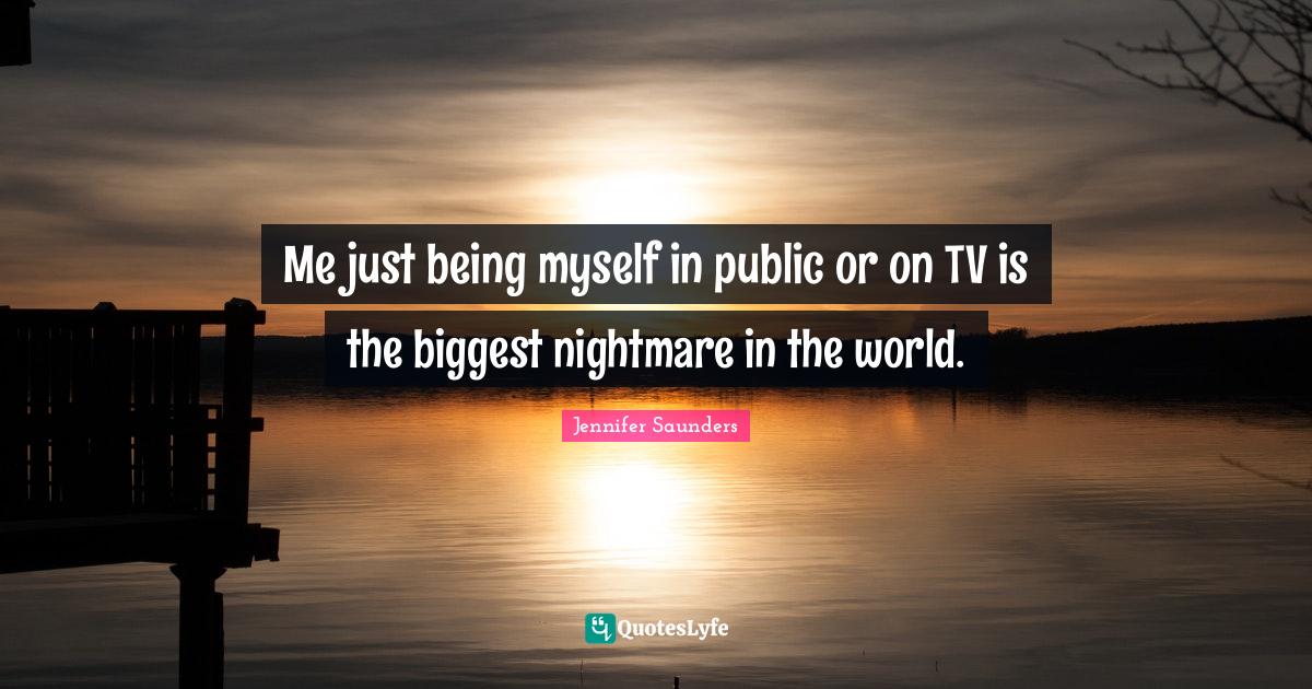 Me just being myself in public or on TV is the biggest nightmare in th