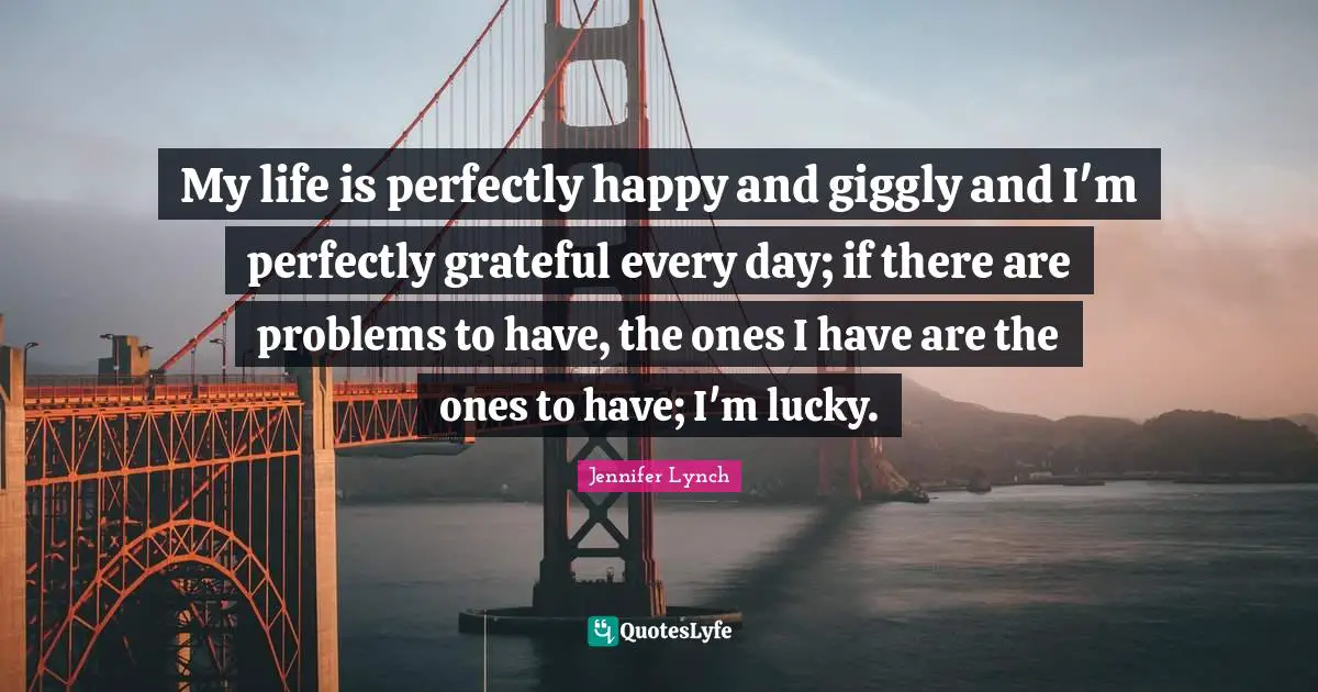 My life is perfectly happy and giggly and I'm perfectly grateful every day; if there are problems to have, the ones I have are the ones to have; I'm lucky.