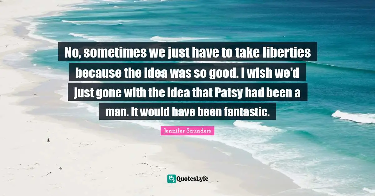 No, sometimes we just have to take liberties because the idea was so good. I wish we'd just gone with the idea that Patsy had been a man. It would have been fantastic.