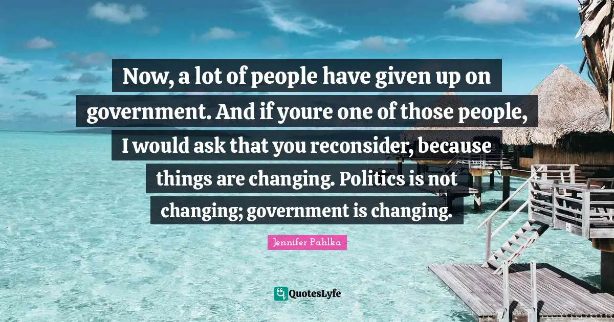 Now, a lot of people have given up on government. And if youre one of those people, I would ask that you reconsider, because things are changing. Politics is not changing; government is changing.