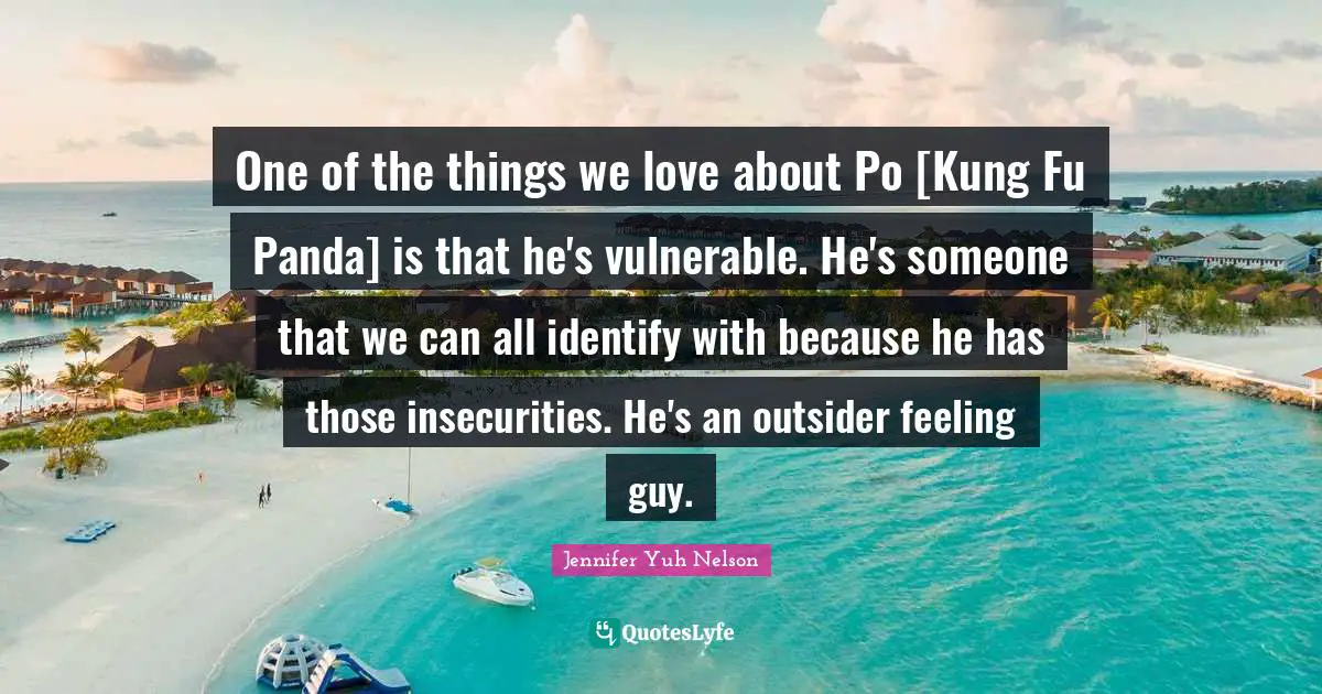 One of the things we love about Po [Kung Fu Panda] is that he's vulnerable. He's someone that we can all identify with because he has those insecurities. He's an outsider feeling guy.