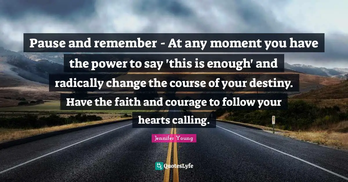 Pause and remember - At any moment you have the power to say 'this is enough' and radically change the course of your destiny. Have the faith and courage to follow your hearts calling.