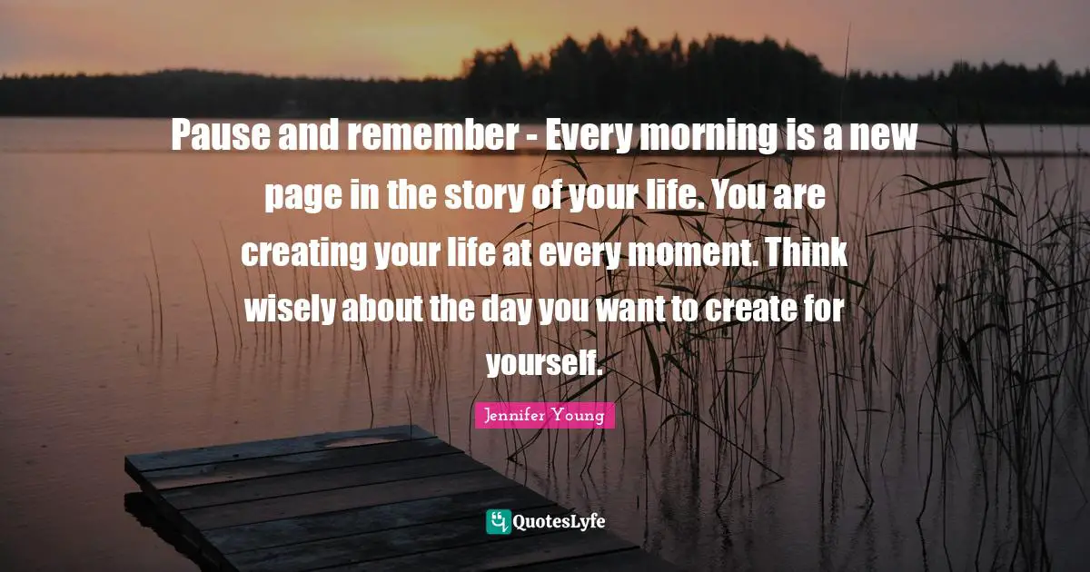 Pause and remember - Every morning is a new page in the story of your life. You are creating your life at every moment. Think wisely about the day you want to create for yourself.
