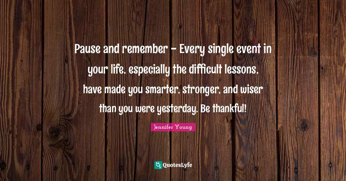 Wiser Quotes: "Pause and remember - Every single event in your life, especially the difficult lessons, have made you smarter, stronger, and wiser than you were yesterday. Be thankful!"