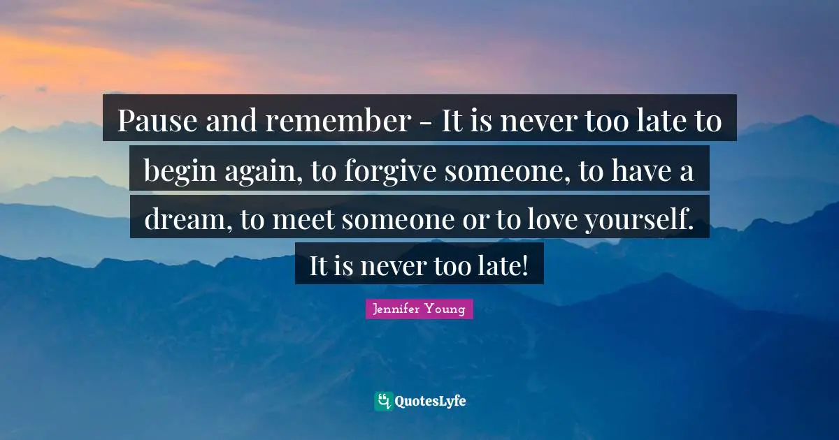 Jennifer Young Quotes: "Pause and remember - It is never too late to begin again, to forgive someone, to have a dream, to meet someone or to love yourself. It is never too late!"
