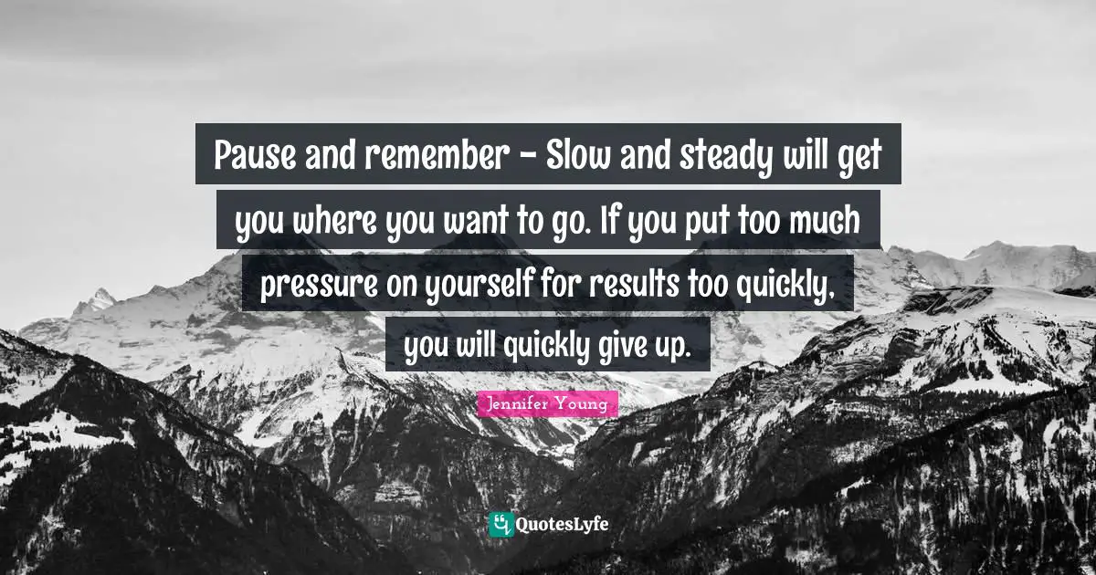 Pause and remember - Slow and steady will get you where you want to go. If you put too much pressure on yourself for results too quickly, you will quickly give up.