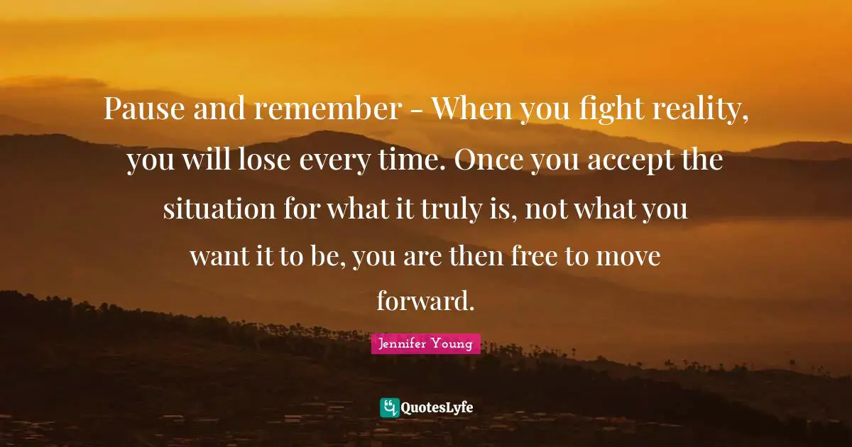 Pause and remember - When you fight reality, you will lose every time. Once you accept the situation for what it truly is, not what you want it to be, you are then free to move forward.