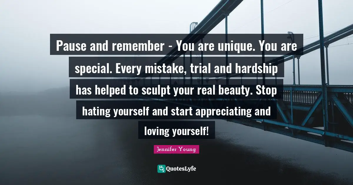 Jennifer Young Quotes: "Pause and remember - You are unique. You are special. Every mistake, trial and hardship has helped to sculpt your real beauty. Stop hating yourself and start appreciating and loving yourself!"
