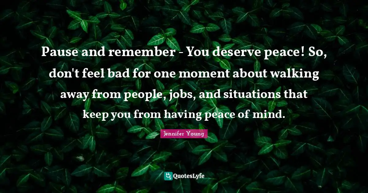 Jennifer Young Quotes: "Pause and remember - You deserve peace! So, don't feel bad for one moment about walking away from people, jobs, and situations that keep you from having peace of mind."