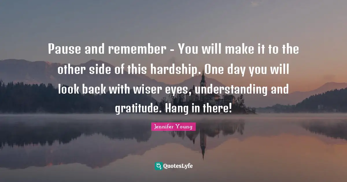 Jennifer Young Quotes: "Pause and remember - You will make it to the other side of this hardship. One day you will look back with wiser eyes, understanding and gratitude. Hang in there!"