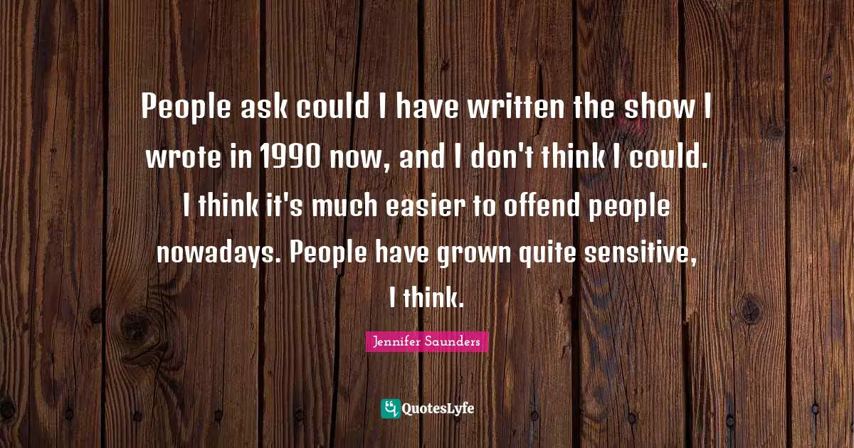 People ask could I have written the show I wrote in 1990 now, and I don't think I could. I think it's much easier to offend people nowadays. People have grown quite sensitive, I think.