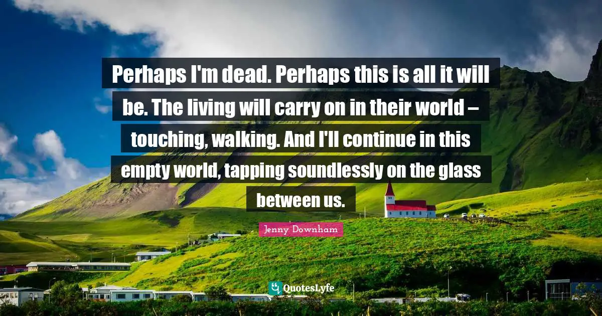 Perhaps I'm dead. Perhaps this is all it will be. The living will carry on in their world – touching, walking. And I'll continue in this empty world, tapping soundlessly on the glass between us.