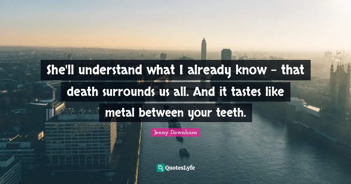 She'll understand what I already know - that death surrounds us all. And it tastes like metal between your teeth.