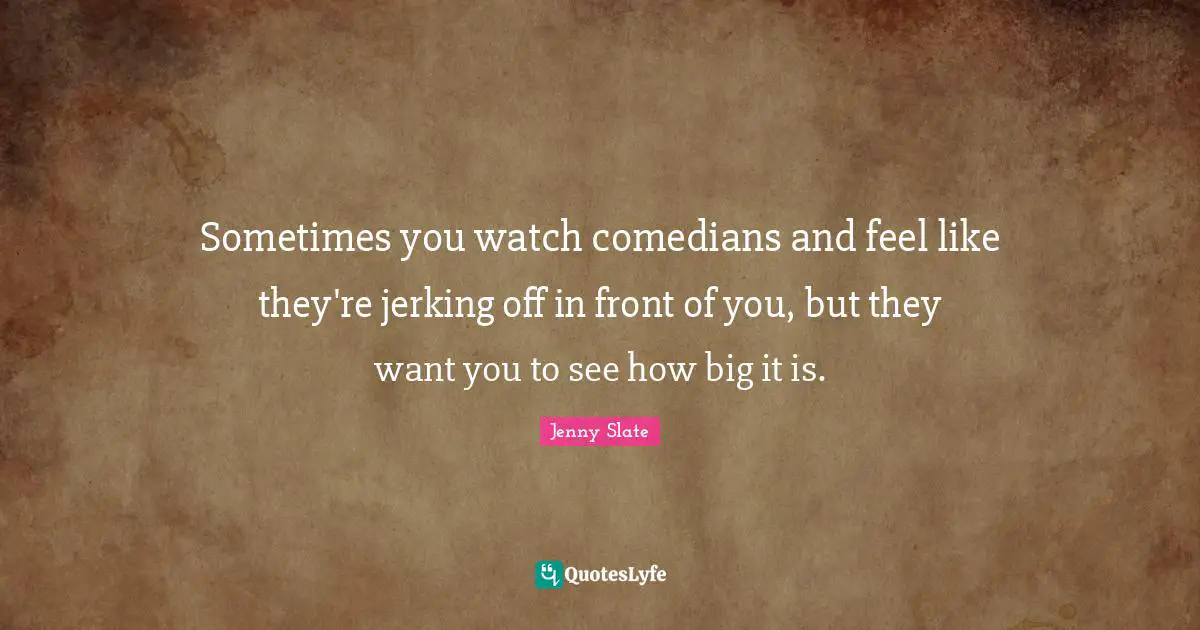 Sometimes you watch comedians and feel like they're jerking off in front of you, but they want you to see how big it is.