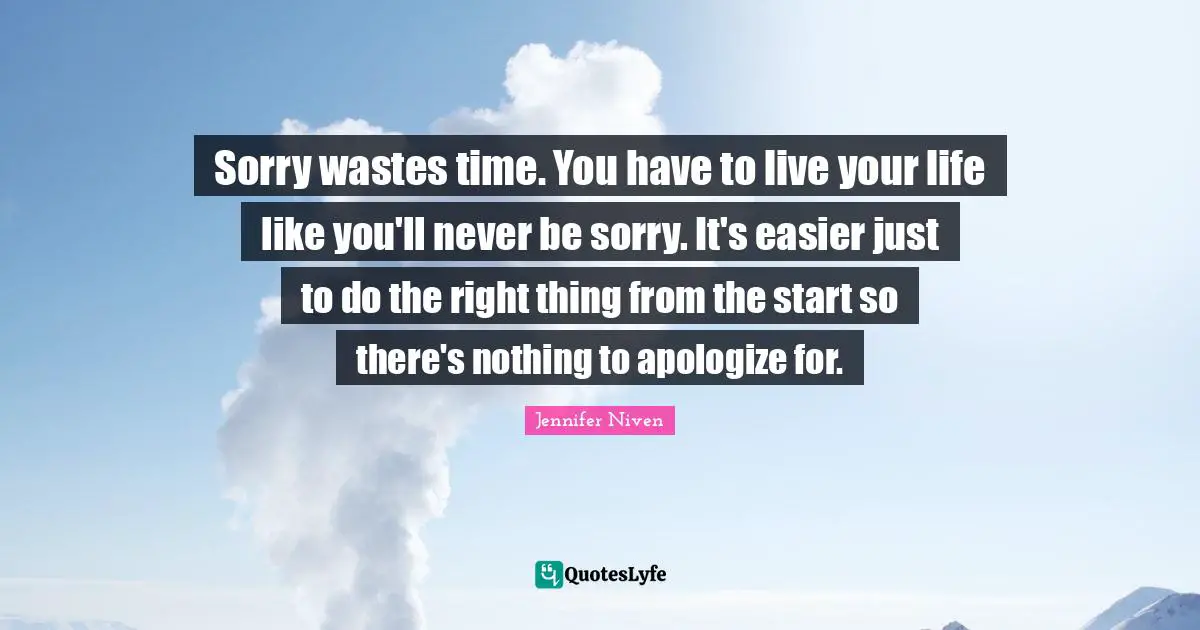 Sorry wastes time. You have to live your life like you'll never be sorry. It's easier just to do the right thing from the start so there's nothing to apologize for.
