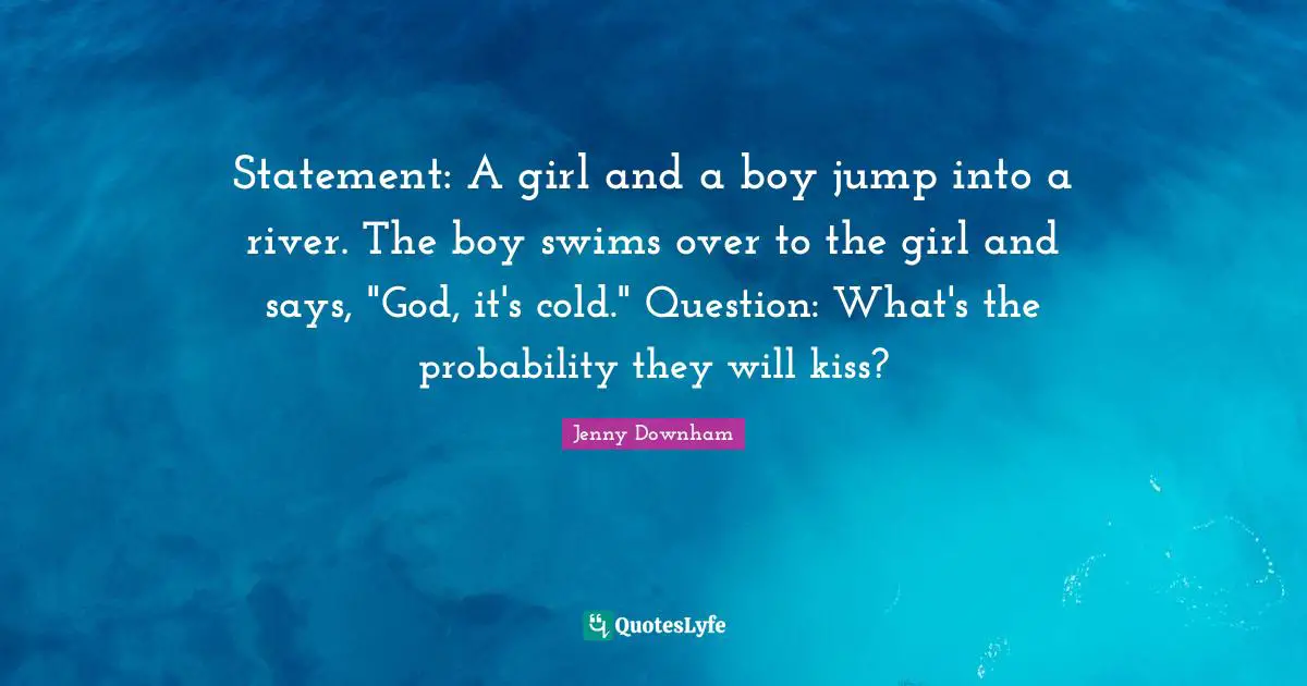 Statement: A girl and a boy jump into a river. The boy swims over to the girl and says, "God, it's cold." Question: What's the probability they will kiss?