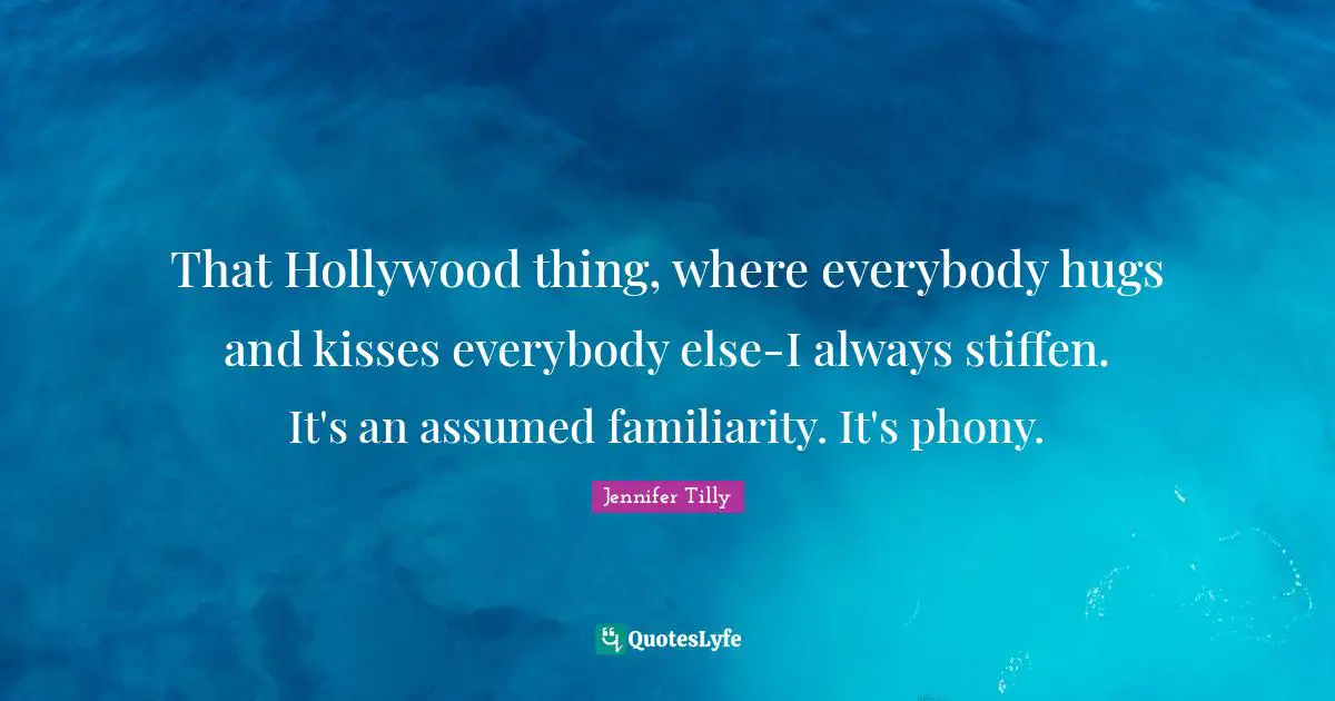 Jennifer Tilly Quotes: "That Hollywood thing, where everybody hugs and kisses everybody else-I always stiffen. It's an assumed familiarity. It's phony."