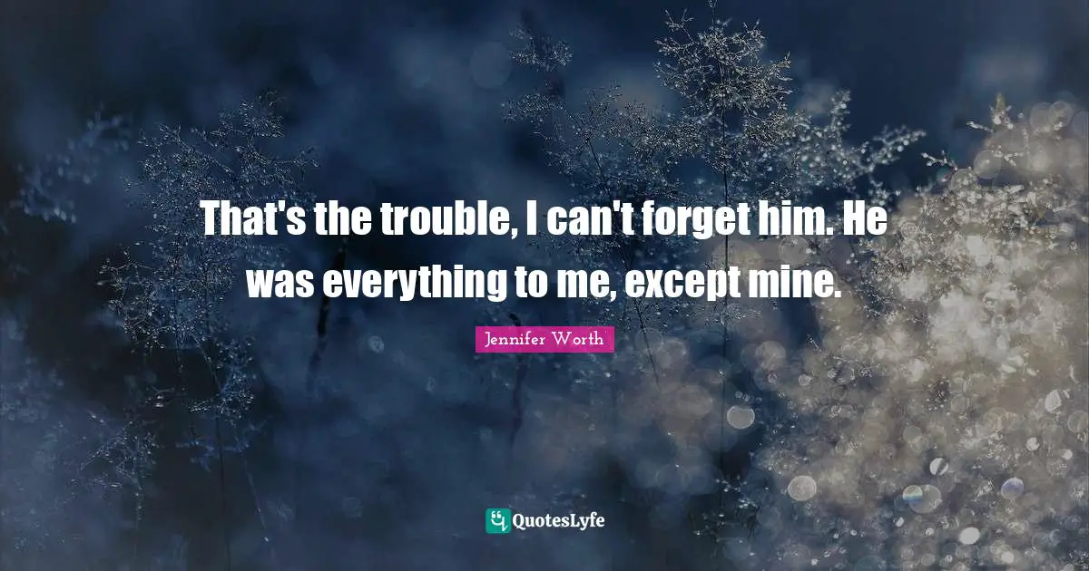 That's the trouble, I can't forget him. He was everything to me, except mine.