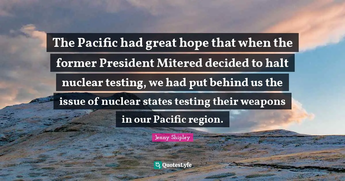 The Pacific had great hope that when the former President Mitered decided to halt nuclear testing, we had put behind us the issue of nuclear states testing their weapons in our Pacific region.