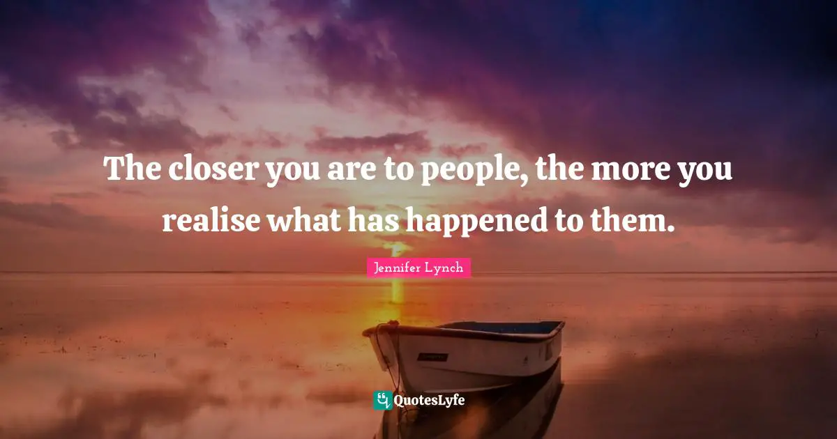 The closer you are to people, the more you realise what has happened to them.