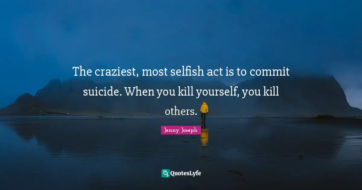 The craziest, most selfish act is to commit suicide. When you kill yourself, you kill others.