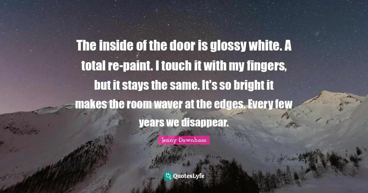 The inside of the door is glossy white. A total re-paint. I touch it with my fingers, but it stays the same. It's so bright it makes the room waver at the edges. Every few years we disappear.