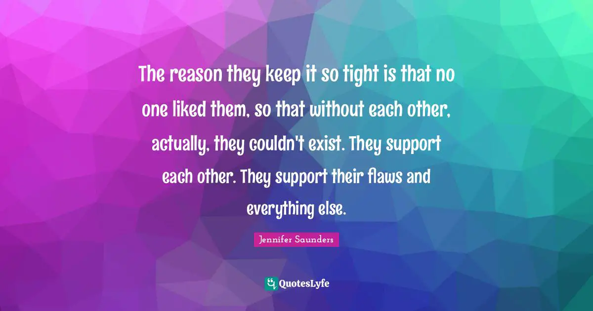 The reason they keep it so tight is that no one liked them, so that without each other, actually, they couldn't exist. They support each other. They support their flaws and everything else.