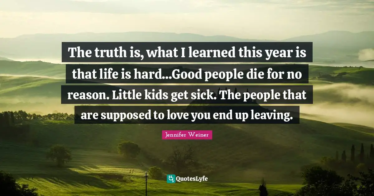 Life Is Hard Quotes: "The truth is, what I learned this year is that life is hard...Good people die for no reason. Little kids get sick. The people that are supposed to love you end up leaving."