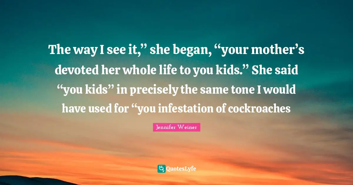 The way I see it,” she began, “your mother’s devoted her whole life to you kids.” She said “you kids” in precisely the same tone I would have used for “you infestation of cockroaches