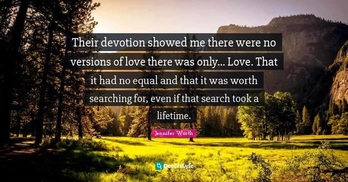 Their devotion showed me there were no versions of love there was only... Love. That it had no equal and that it was worth searching for, even if that search took a lifetime.