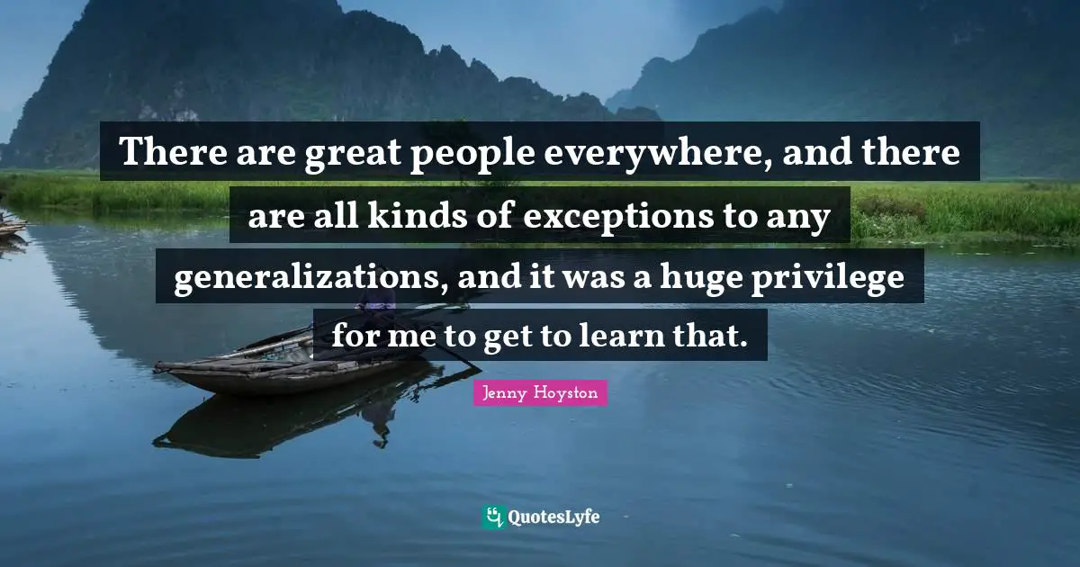 There are great people everywhere, and there are all kinds of exceptions to any generalizations, and it was a huge privilege for me to get to learn that.