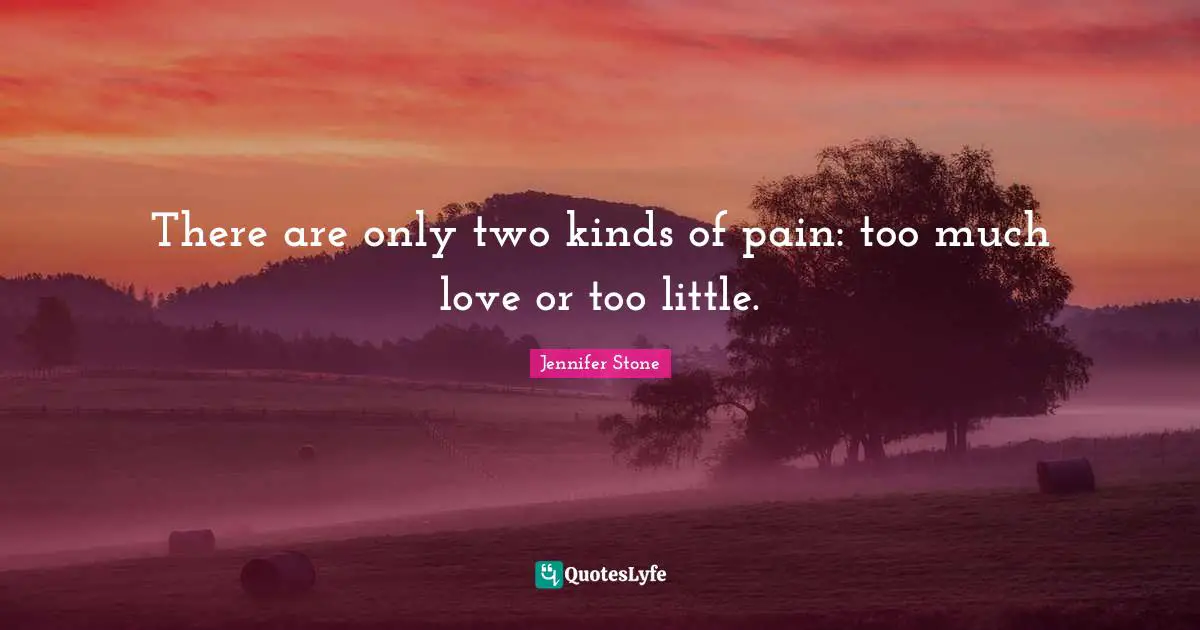 There are only two kinds of pain: too much love or too little.
