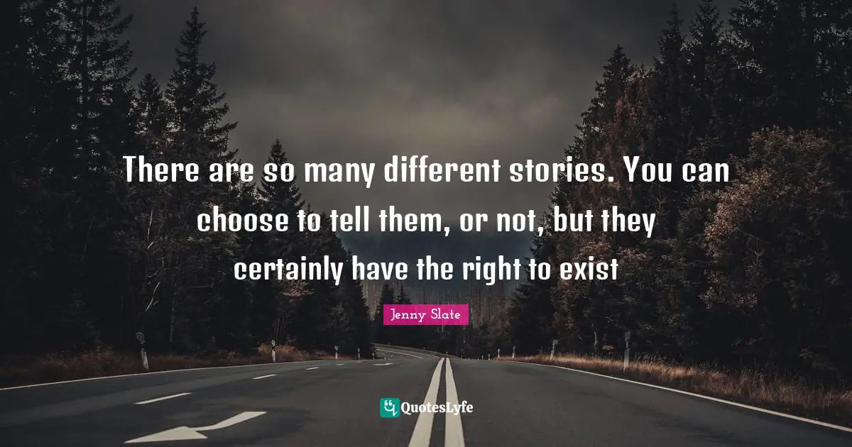 There are so many different stories. You can choose to tell them, or not, but they certainly have the right to exist