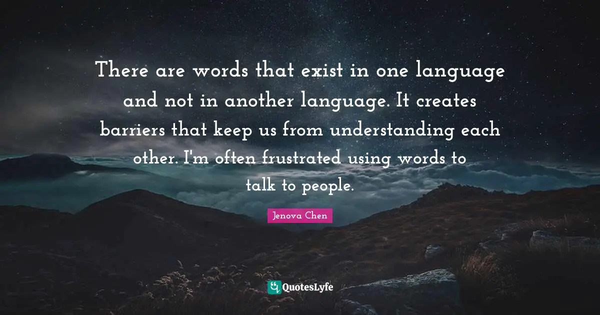 There are words that exist in one language and not in another language. It creates barriers that keep us from understanding each other. I'm often frustrated using words to talk to people.