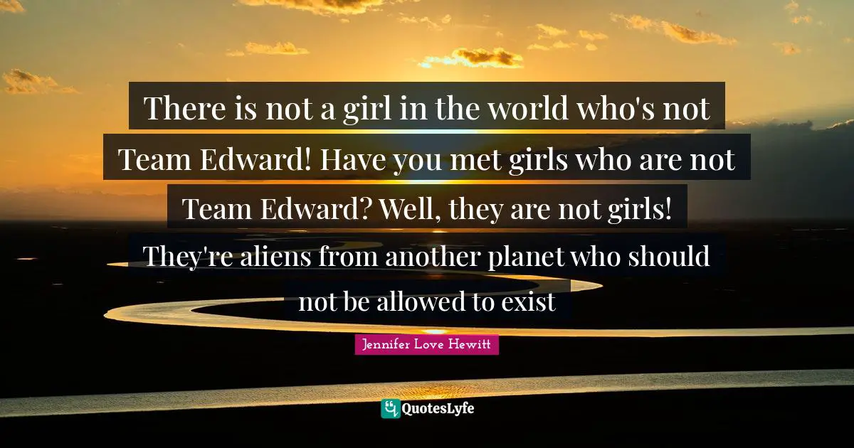 There is not a girl in the world who's not Team Edward! Have you met girls who are not Team Edward? Well, they are not girls! They're aliens from another planet who should not be allowed to exist
