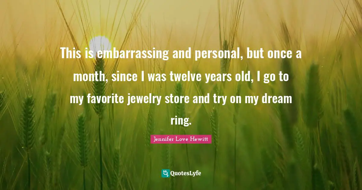 This is embarrassing and personal, but once a month, since I was twelve years old, I go to my favorite jewelry store and try on my dream ring.