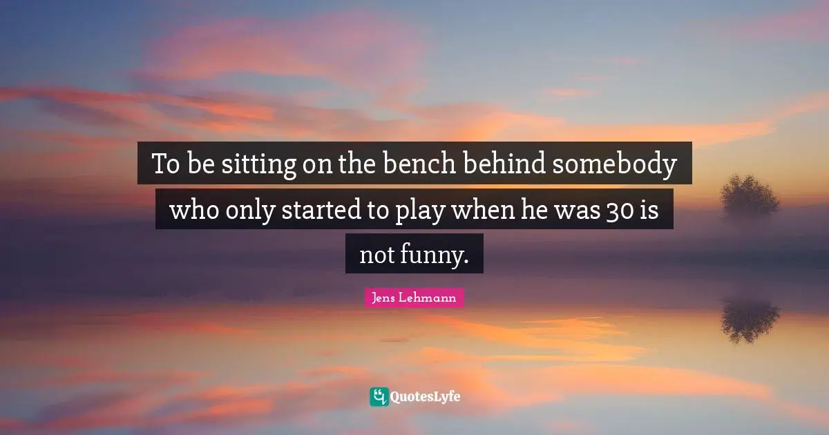 To be sitting on the bench behind somebody who only started to play when he was 30 is not funny.