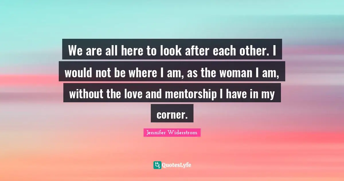 We are all here to look after each other. I would not be where I am, as the woman I am, without the love and mentorship I have in my corner.