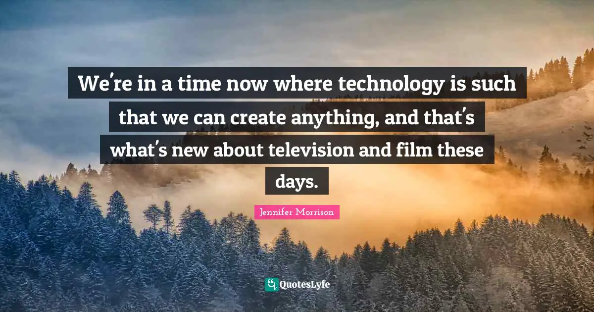 We're in a time now where technology is such that we can create anything, and that's what's new about television and film these days.