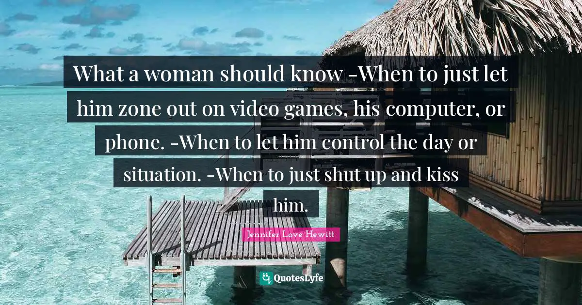 What a woman should know -When to just let him zone out on video games, his computer, or phone. -When to let him control the day or situation. -When to just shut up and kiss him.