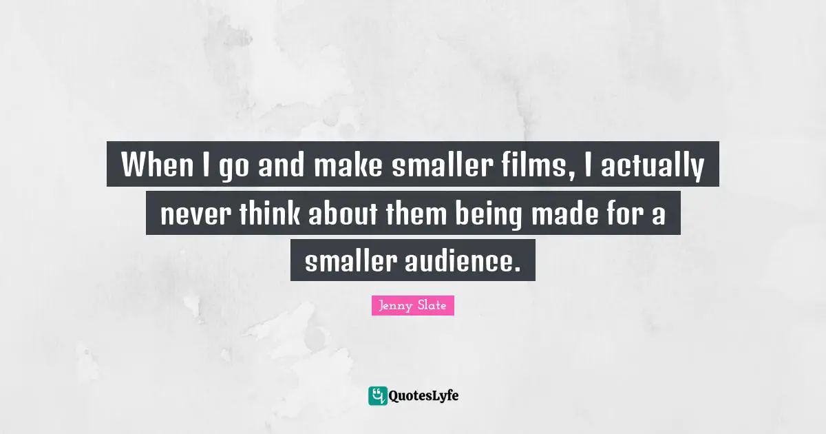 When I go and make smaller films, I actually never think about them being made for a smaller audience.