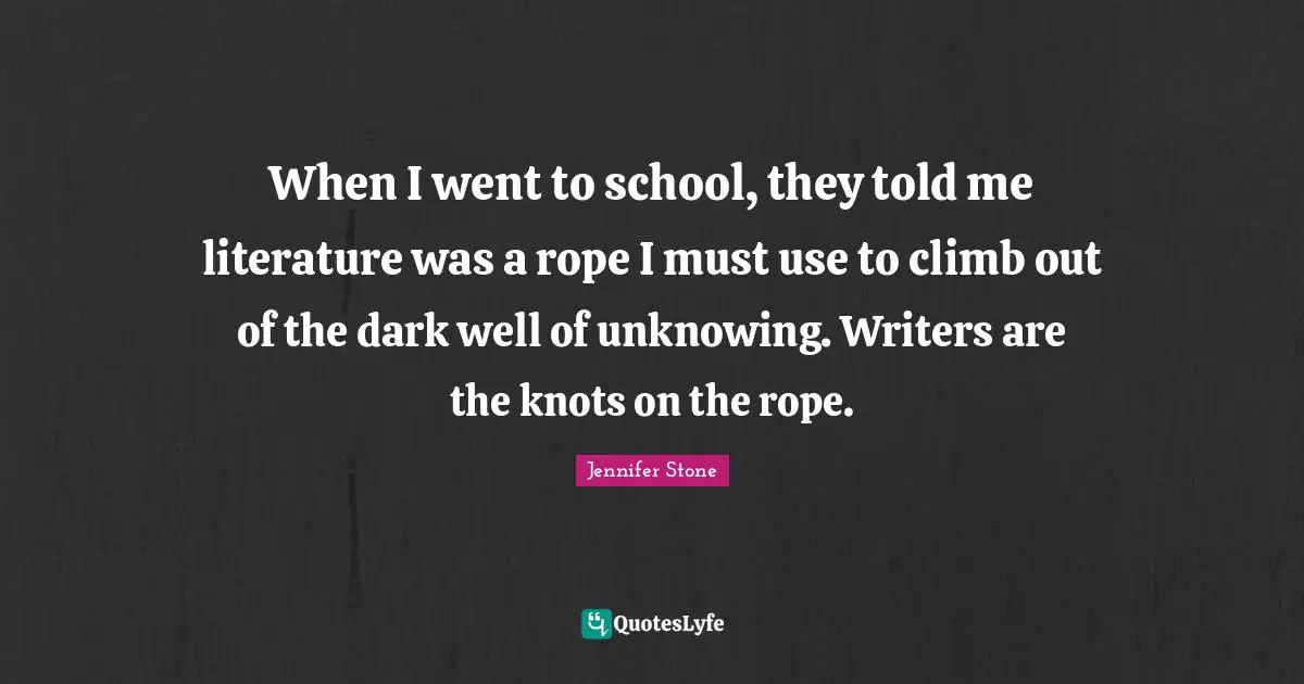 When I went to school, they told me literature was a rope I must use to climb out of the dark well of unknowing. Writers are the knots on the rope.