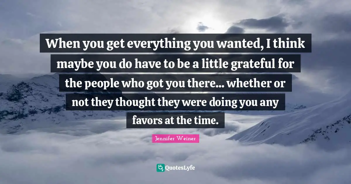 When you get everything you wanted, I think maybe you do have to be a little grateful for the people who got you there... whether or not they thought they were doing you any favors at the time.