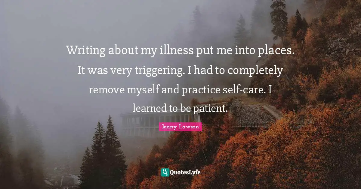 Writing about my illness put me into places. It was very triggering. I had to completely remove myself and practice self-care. I learned to be patient.