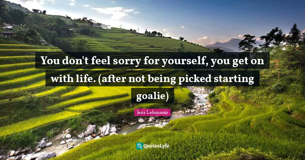 You don't feel sorry for yourself, you get on with life. (after not being picked starting goalie)