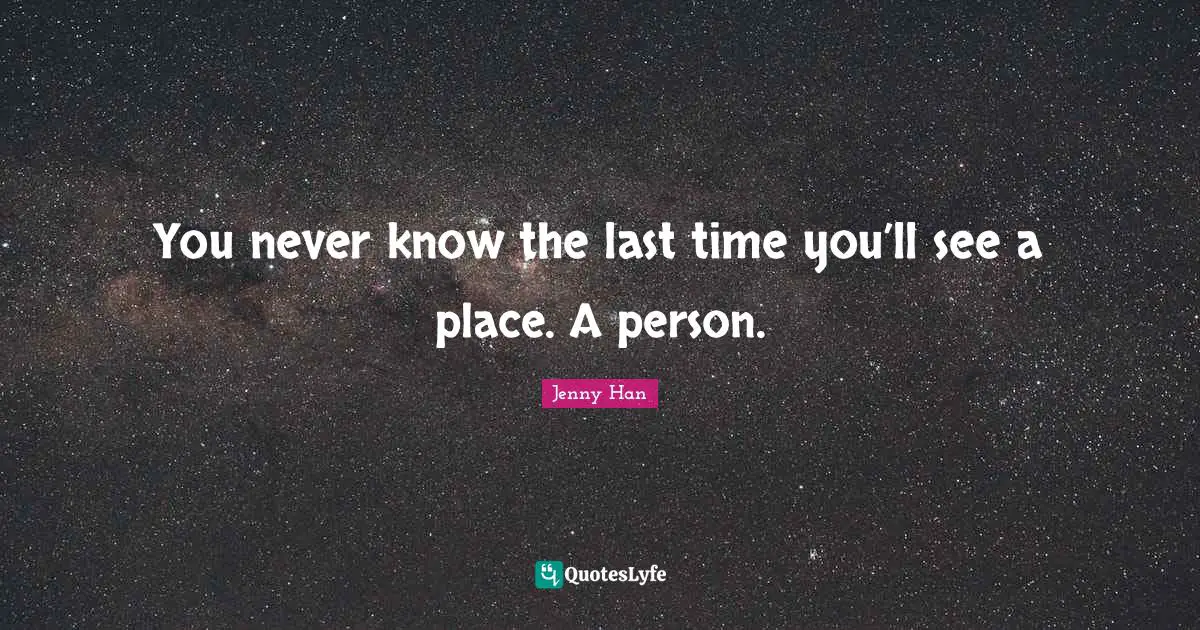Jenny Han Quotes: "You never know the last time you’ll see a place. A person."