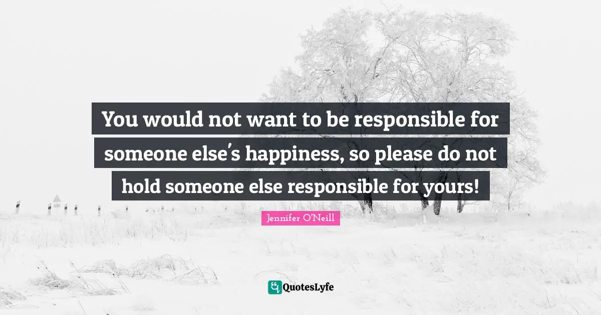 You would not want to be responsible for someone else's happiness, so please do not hold someone else responsible for yours!