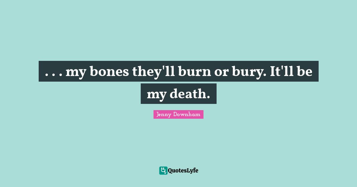 . . . my bones they'll burn or bury. It'll be my death.