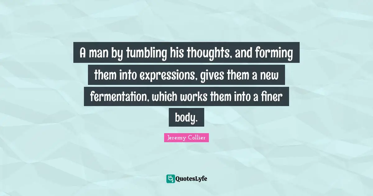 A man by tumbling his thoughts, and forming them into expressions, gives them a new fermentation, which works them into a finer body.