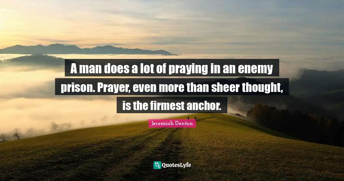 A man does a lot of praying in an enemy prison. Prayer, even more than sheer thought, is the firmest anchor.